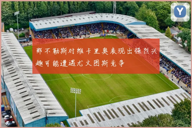 那不勒斯对维卡里奥表现出强烈兴趣可能遭遇尤文图斯竞争