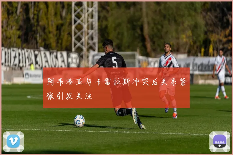 阿韦洛亚与卡雷拉斯冲突后关系紧张引发关注