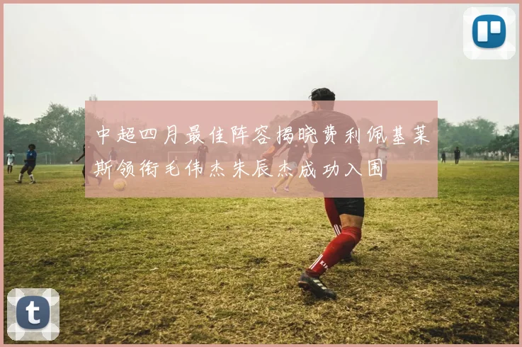 中超四月最佳阵容揭晓费利佩基莱斯领衔毛伟杰朱辰杰成功入围