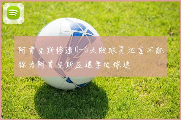 阿贾克斯惨遭0-6大败球员坦言不配称为阿贾克斯应退票给球迷