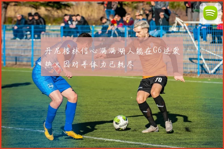丹尼格林信心满满湖人能在G6逆袭热火因对手体力已耗尽