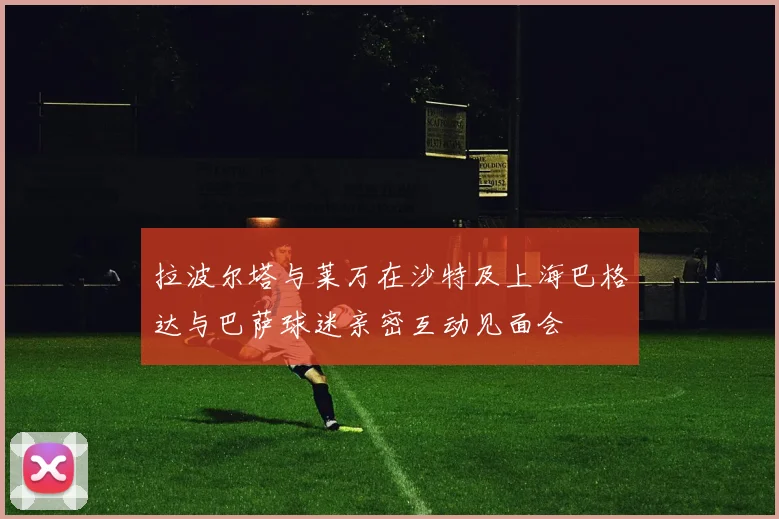 拉波尔塔与莱万在沙特及上海巴格达与巴萨球迷亲密互动见面会