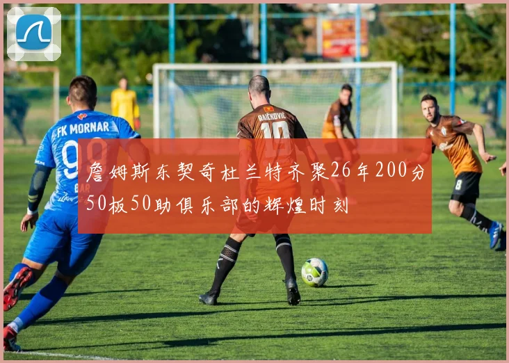 詹姆斯东契奇杜兰特齐聚26年200分50板50助俱乐部的辉煌时刻