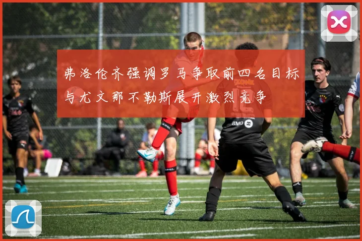 弗洛伦齐强调罗马争取前四名目标与尤文那不勒斯展开激烈竞争
