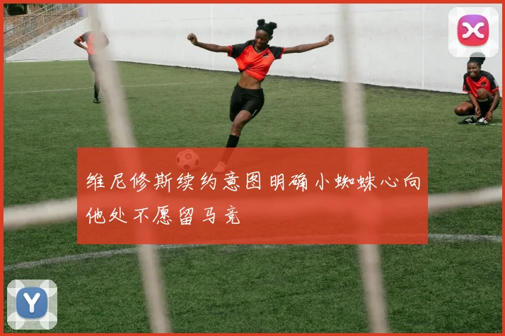 维尼修斯续约意图明确小蜘蛛心向他处不愿留马竞
