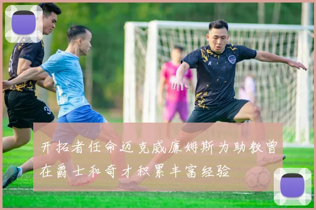 开拓者任命迈克威廉姆斯为助教曾在爵士和奇才积累丰富经验