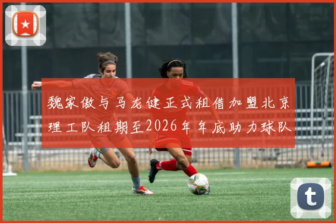 魏家傲与马龙健正式租借加盟北京理工队租期至2026年年底助力球队发展