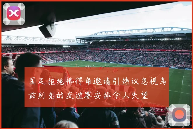 国足拒绝佛得角邀请引热议忽视乌兹别克的友谊赛安排令人失望