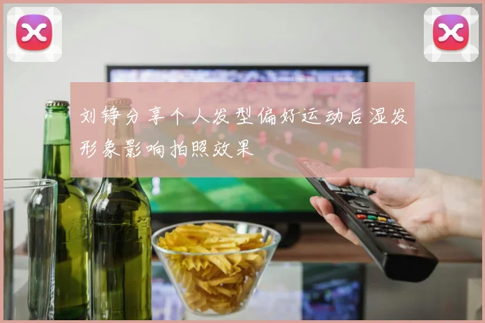 刘铮分享个人发型偏好运动后湿发形象影响拍照效果