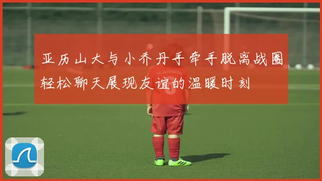 亚历山大与小乔丹手牵手脱离战圈轻松聊天展现友谊的温暖时刻