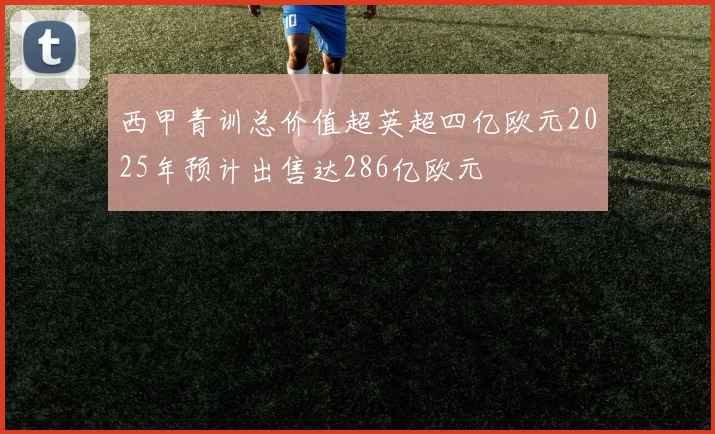 西甲青训总价值超英超四亿欧元2025年预计出售达286亿欧元