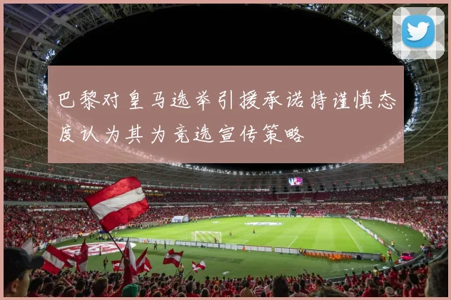 巴黎对皇马选举引援承诺持谨慎态度认为其为竞选宣传策略