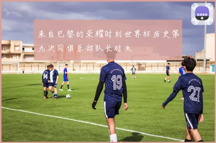 来自巴黎的荣耀时刻世界杯历史第九次同俱乐部队长对决
