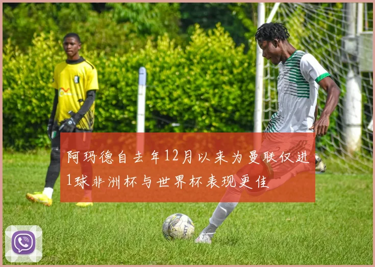 阿玛德自去年12月以来为曼联仅进1球非洲杯与世界杯表现更佳