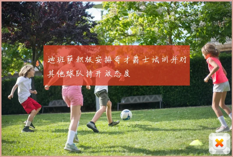 迪班萨积极安排奇才爵士试训并对其他球队持开放态度
