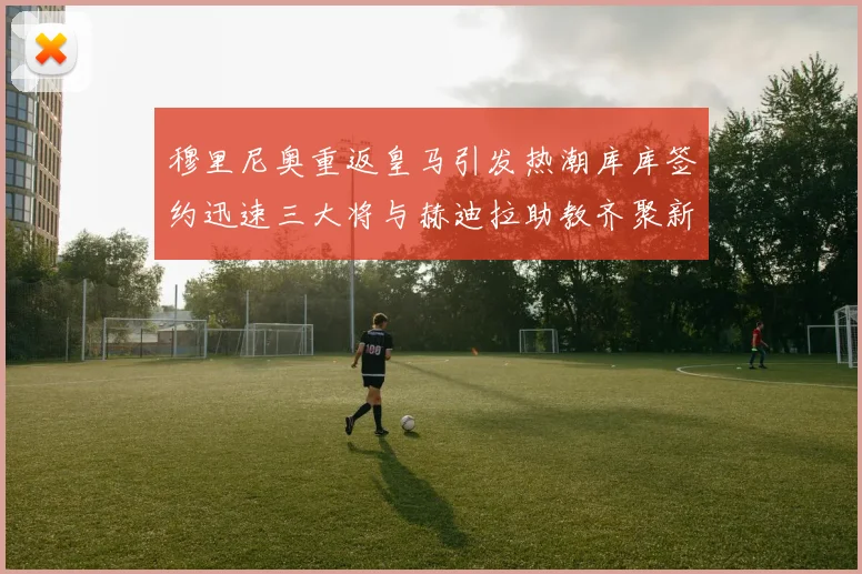 穆里尼奥重返皇马引发热潮库库签约迅速三大将与赫迪拉助教齐聚新阵容