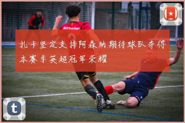 扎卡坚定支持阿森纳期待球队夺得本赛季英超冠军荣耀