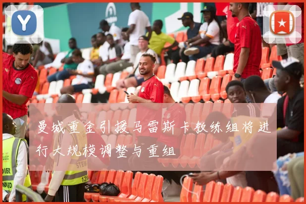 曼城重金引援马雷斯卡教练组将进行大规模调整与重组