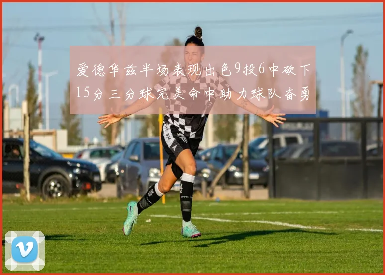 爱德华兹半场表现出色9投6中砍下15分三分球完美命中助力球队奋勇争先
